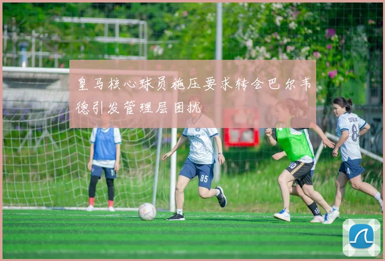 皇马核心球员施压要求转会巴尔韦德引发管理层困扰