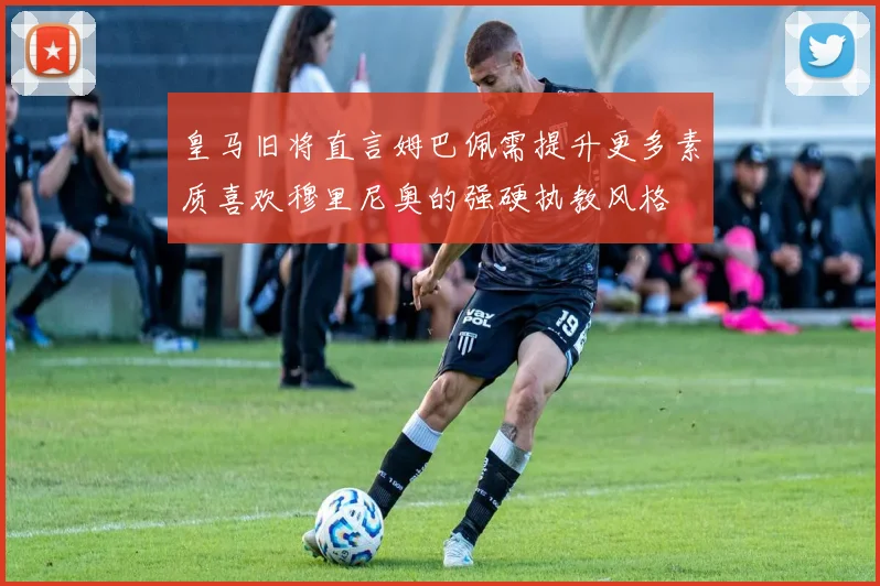 皇马旧将直言姆巴佩需提升更多素质喜欢穆里尼奥的强硬执教风格