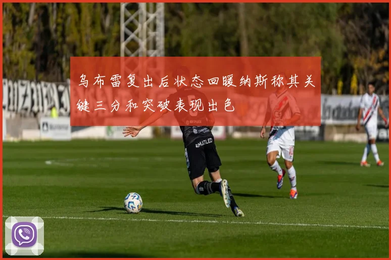 乌布雷复出后状态回暖纳斯称其关键三分和突破表现出色